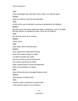 William Shakespeare



AMA
¡Dios os bendiga! Voy a decírselo. Señor, Señor, ¡no cabrá de gozo!
ROMEO
¿Qué vas a decirle, ama? No has entendido.
AMA
Le diré, señor, que os declaráis, y que eso es pro­posición de caballero.
ROMEO
Dile que vea la manera de acudir esta tarde a confesarse, y allí, en la celda
de Fray Lorenzo, se confesará y casará. Toma, por la molestia.
AMA
No, de veras, señor. Ni un centavo.
ROMEO
Vamos, toma.
AMA
¿Esta tarde, señor? Pues allí estará.
ROMEO
Ama, espera tras la tapia del convento.
A esa hora estará contigo mi criado
y te dará la escalera de cuerda
que en la noche secreta ha de llevarme
a la cumbre suprema de mi dicha.
Adiós, guarda silencio y serás recompensada.
Adiós, encomiéndame a tu dama.
AMA
¡Que el Dios del cielo os bendiga! Esperad, señor.
ROMEO
¿Qué quieres, mi buena ama?
AMA
¿Vuestro criado es discreto? Lo habréis oído:
« Dos guardan secreto si uno lo ignora.»


                                        66

                                  LibrosEnRed
 