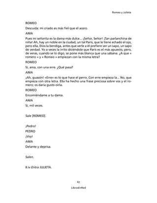 Romeo y Julieta



ROMEO
Descuida: mi criado es más fiel que el acero.
AMA
Pues mi señorita es la dama más dulce... ¡Señor, Señor! ¡Tan parlanchina de
niña! Ah, hay un noble en la ciudad, un tal Paris, que le tiene echado el ojo,
pero ella, Dios la bendiga, antes que verle a él pre­fiere ver un sapo, un sapo
de verdad. Yo a veces la irrito diciéndole que Paris es el más apuesto, pero,
de veras, cuando se lo digo, se pone más blanca que una sábana. ¿A que «
romero » y « Romeo » empiezan con la misma letra?
ROMEO
Sí, ama, con una erre. ¿Qué pasa?
AMA
¡Ah, guasón! «Erre» es lo que hace el perro. Con erre empieza la... No, que
empieza con otra letra. Ella ha hecho una frase preciosa sobre vos y el ro­
mero; os daría gusto oírla.
ROMEO
Encomiéndame a tu dama.
AMA
Sí, mil veces.


Sale [ROMEO].


¡Pedro!
PEDRO
¡Voy!
AMA
Delante y deprisa.


Salen.


II.iv Entra JULIETA.



                                      67

                                  LibrosEnRed
 