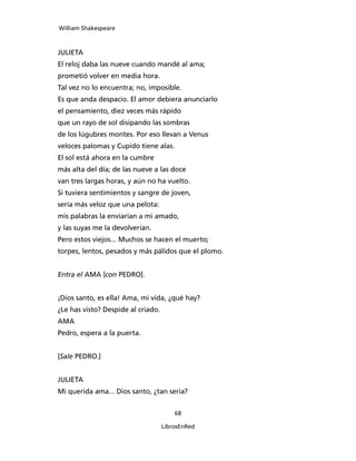 William Shakespeare



JULIETA
El reloj daba las nueve cuando mandé al ama;
prometió volver en media hora.
Tal vez no lo encuentra; no, imposible.
Es que anda despacio. El amor debiera anunciarlo
el pensamiento, diez veces más rápido
que un rayo de sol disipando las sombras
de los lúgubres montes. Por eso llevan a Venus
veloces palomas y Cupido tiene alas.
El sol está ahora en la cumbre
más alta del día; de las nueve a las doce
van tres largas horas, y aún no ha vuelto.
Si tuviera sentimientos y sangre de joven,
sería más veloz que una pelota:
mis palabras la enviarían a mi amado,
y las suyas me la devolverían.
Pero estos viejos... Muchos se hacen el muerto;
torpes, lentos, pesados y más pálidos que el plomo.


Entra el AMA [con PEDRO].


¡Dios santo, es ella! Ama, mi vida, ¿qué hay?
¿Le has visto? Despide al criado.
AMA
Pedro, espera a la puerta.


[Sale PEDRO.]


JULIETA
Mi querida ama... Dios santo, ¿tan seria?


                                        68

                                    LibrosEnRed
 