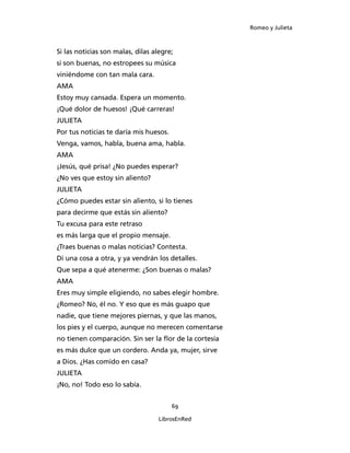 Romeo y Julieta



Si las noticias son malas, dilas alegre;
si son buenas, no estropees su música
viniéndome con tan mala cara.
AMA
Estoy muy cansada. Espera un momento.
¡Qué dolor de huesos! ¡Qué carreras!
JULIETA
Por tus noticias te daría mis huesos.
Venga, vamos, habla, buena ama, habla.
AMA
¡Jesús, qué prisa! ¿No puedes esperar?
¿No ves que estoy sin aliento?
JULIETA
¿Cómo puedes estar sin aliento, si lo tienes
para decirme que estás sin aliento?
Tu excusa para este retraso
es más larga que el propio mensaje.
¿Traes buenas o malas noticias? Contesta.
Di una cosa a otra, y ya vendrán los detalles.
Que sepa a qué atenerme: ¿Son buenas o malas?
AMA
Eres muy simple eligiendo, no sabes elegir hombre.
¿Romeo? No, él no. Y eso que es más guapo que
nadie, que tiene mejores piernas, y que las manos,
los pies y el cuerpo, aunque no merecen comentarse
no tienen comparación. Sin ser la flor de la cortesía
es más dulce que un cordero. Anda ya, mujer, sirve
a Dios. ¿Has comido en casa?
JULIETA
¡No, no! Todo eso lo sabía.


                                        69

                                   LibrosEnRed
 