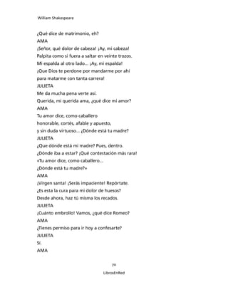 William Shakespeare



¿Qué dice de matrimonio, eh?
AMA
¡Señor, qué dolor de cabeza! ¡Ay, mi cabeza!
Palpita como si fuera a saltar en veinte trozos.
Mi espalda al otro lado... ¡Ay, mi espalda!
¡Que Dios te perdone por mandarme por ahí
para matarme con tanta carrera!
JULIETA
Me da mucha pena verte así.
Querida, mi querida ama, ¿qué dice mi amor?
AMA
Tu amor dice, como caballero
honorable, cortés, afable y apuesto,
y sin duda virtuoso... ¿Dónde está tu madre?
JULIETA
¿Que dónde está mi madre? Pues, dentro.
¿Dónde iba a estar? ¡Qué contestación más rara!
«Tu amor dice, como caballero...
¿Dónde está tu madre?»
AMA
¡Virgen santa! ¡Serás impaciente! Repórtate.
¿Es esta la cura para mi dolor de huesos?
Desde ahora, haz tú misma los recados.
JULIETA
¡Cuánto embrollo! Vamos, ¿qué dice Romeo?
AMA
¿Tienes permiso para ir hoy a confesarte?
JULIETA
Sí.
AMA


                                       70

                                   LibrosEnRed
 