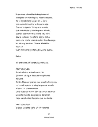 Romeo y Julieta



Pues corre a la celda de Fray Lorenzo:
te espera un marido para hacerte esposa.
Ya se te rebela la sangre en la cara:
por cualquier noticia se te pone roja.
Corre a la iglesia. Yo voy a otro sitio
por una escalera, con la que tu amado,
cuando sea de noche, subirá a tu nido.
Soy la esclava y me afano por tu dicha,
pero esta noche tú serás quien lleve la carga.
Yo me voy a comer. Tú vete a la celda.
JULIETA
¡Con mi buena suerte! Adiós, ama buena.


Salen.


II.v Entran FRAY LORENZO y ROMEO.


FRAY LORENZO
Sonría el cielo ante el santo rito
y no nos castigue después con pesares.
ROMEO
Amén. Mas por grande que sea el sufrimiento,
no podrá superar la alegría que me invade
al verla un breve minuto.
Unid nuestras manos con las santas palabras
y que la muerte, devoradora del amor,
haga su voluntad: llamarla mía me basta.


FRAY LORENZO
El gozo violento tiene un fin violento


                                          71

                                     LibrosEnRed
 