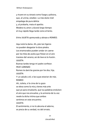 William Shakespeare



y muere en su éxtasis como fuego y pólvora,
que, al unirse, estallan. La más dulce miel
empalaga de pura delicia
y, al probarla, mata el apetito.
Modera tu amor y durará largo tiempo:
el muy rápido llega tarde como el lento.


Entra JULIETA apresurada y abraza a ROMEO.


Aquí está la dama. Ah, pies tan ligeros
no pueden desgastar la dura piedra.
Los enamorados pueden andar sin caerse
por los hilos de araña que flotan en el aire
travieso del verano; así de leve es la ilusión.
JULIETA
Buenas tardes tenga mi padre confesor.
FRAY LORENZO
Romeo te dará las gracias por los dos, hija.
JULIETA
Y un saludo a él, o las suyas estarían de más.
ROMEO
Ah, Julieta, si la cima de tu gozo
se eleva como la mía y tienes más arte
que yo para ensalzarlo, que tus palabras endulcen
el aire que nos envuelve, y la armonía de tu voz
revele la dicha íntima que ambos
sentimos en este encuentro.
JULIETA
El sentimiento, si no lo abruma el adorno,
se precia de su verdad, no del ornato.


                                       72

                                   LibrosEnRed
 