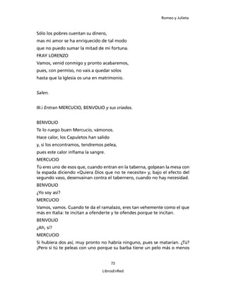 Romeo y Julieta



Sólo los pobres cuentan su dinero,
mas mi amor se ha enriquecido de tal modo
que no puedo sumar la mitad de mi fortuna.
FRAY LORENZO
Vamos, venid conmigo y pronto acabaremos,
pues, con permiso, no vais a quedar solos
hasta que la Iglesia os una en matrimonio.


Salen.


III.i Entran MERCUCIO, BENVOLIO y sus criados.


BENVOLIO
Te lo ruego buen Mercucio, vámonos.
Hace calor, los Capuletos han salido
y, si los encontramos, tendremos pelea,
pues este calor inflama la sangre.
MERCUCIO
Tú eres uno de esos que, cuando entran en la taber­na, golpean la mesa con
la espada diciendo «Quiera Dios que no te necesite» y, bajo el efecto del
segun­do vaso, desenvainan contra el tabernero, cuando no hay necesidad.
BENVOLIO
¿Yo soy así?
MERCUCIO
Vamos, vamos. Cuando te da el ramalazo, eres tan vehemente como el que
más en Italia: te incitan a ofenderte y te ofendes porque te incitan.
BENVOLIO
¿Ah, sí?
MERCUCIO
Si hubiera dos así, muy pronto no habría ninguno, pues se matarían. ¿Tú?
¡Pero si tú te peleas con uno porque su barba tiene un pelo más o menos


                                       73

                                LibrosEnRed
 