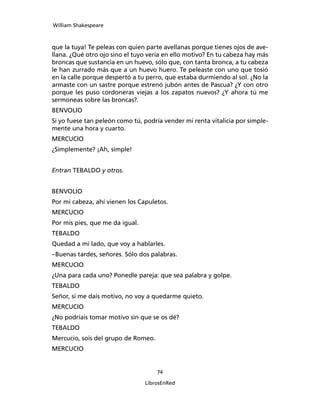 William Shakespeare



que la tuya! Te peleas con quien parte avellanas porque tie­nes ojos de ave­
llana. ¿Qué otro ojo sino el tuyo ve­ría en ello motivo? En tu cabeza hay más
broncas que sustancia en un huevo, sólo que, con tanta bron­ca, a tu cabeza
le han zurrado más que a un huevo huero. Te peleaste con uno que tosió
en la calle por­que despertó a tu perro, que estaba durmiendo al sol. ¿No la
armaste con un sastre porque estrenó jubón antes de Pascua? ¿Y con otro
porque les puso cordoneras viejas a los zapatos nuevos? ¿Y ahora tú me
sermoneas sobre las broncas?.
BENVOLIO
Si yo fuese tan peleón como tú, podría vender mi renta vitalicia por simple­
mente una hora y cuarto.
MERCUCIO
¿Simplemente? ¡Ah, simple!


Entran TEBALDO y otros.


BENVOLIO
Por mi cabeza, ahí vienen los Capuletos.
MERCUCIO
Por mis pies, que me da igual.
TEBALDO
Quedad a mi lado, que voy a hablarles.
–Buenas tardes, señores. Sólo dos palabras.
MERCUCIO
¿Una para cada uno? Ponedle pareja: que sea pala­bra y golpe.
TEBALDO
Señor, si me dais motivo, no voy a quedarme quieto.
MERCUCIO
¿No podríais tomar motivo sin que se os dé?
TEBALDO
Mercucio, sois del grupo de Romeo.
MERCUCIO


                                     74

                                 LibrosEnRed
 