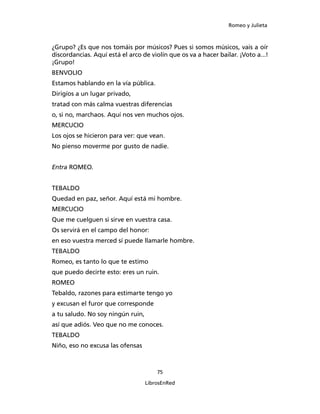 Romeo y Julieta



¿Grupo? ¿Es que nos tomáis por músicos? Pues si somos músicos, vais a oír
discordancias. Aquí está el arco de violín que os va a hacer bailar. ¡Voto a...!
¡Grupo!
BENVOLIO
Estamos hablando en la vía pública.
Dirigíos a un lugar privado,
tratad con más calma vuestras diferencias
o, si no, marchaos. Aquí nos ven muchos ojos.
MERCUCIO
Los ojos se hicieron para ver: que vean.
No pienso moverme por gusto de nadie.


Entra ROMEO.


TEBALDO
Quedad en paz, señor. Aquí está mi hombre.
MERCUCIO
Que me cuelguen si sirve en vuestra casa.
Os servirá en el campo del honor:
en eso vuestra merced sí puede llamarle hombre.
TEBALDO
Romeo, es tanto lo que te estimo
que puedo decirte esto: eres un ruin.
ROMEO
Tebaldo, razones para estimarte tengo yo
y excusan el furor que corresponde
a tu saludo. No soy ningún ruin,
así que adiós. Veo que no me conoces.
TEBALDO
Niño, eso no excusa las ofensas



                                       75

                                   LibrosEnRed
 
