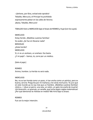 Romeo y Julieta



–¡Señores, por Dios, evitad este oprobio!
Tebaldo, Mercucio, el Príncipe ha prohibido
expresamente pelear en las calles de Verona.
¡Basta, Tebaldo, Mercucio!


TEBALDO hiere a MERCUCIO bajo el bra­zo de ROMEO y huye [con los suyos].


MERCUCIO
Estoy herido. ¡Malditas vuestras familias!
Se acabó. ¿Se fue sin llevarse nada?
BENVOLIO
¿Estás herido?
MERCUCIO
Sí, sí: es un arañazo, un arañazo. Eso basta.
¿Y mi paje? – Vamos, tú, corre por un médico.


[Sale el paje.]


ROMEO
Ánimo, hombre. La herida no será nada.


MERCUCIO
No, no es tan honda como un pozo, ni tan ancha como un pórtico, pero es
buena, servirá. Pregunta por mí mañana y me verás mortuorio. Te juro que
en este mundo ya no soy más que un fiambre. ¡Mal­ditas vuestras familias!
¡Voto a...! ¡Que un perro, una rata, un ratón, un gato me arañe de muerte!
¡Un bravucón, un granuja, un canalla, que lucha según reglas matemáticas!
¿Por qué demonios te metiste en medio? Me hirió bajo tu brazo.


ROMEO
Fue con la mejor intención.


                                       77

                                 LibrosEnRed
 