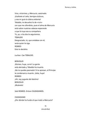 Romeo y Julieta



Vivo, victorioso, y Mercucio, asesinado.
¡Vuélvete al cielo, benigna dulzura,
y sea mi guía la cólera ardiente!
Tebaldo, te devuelvo lo de «ruin»
con que me ofendiste, pues el alma de Mercucio
está sobre nuestras cabezas esperando
a que la tuya sea su compañera.
Tú, yo, o los dos le seguiremos.
TEBALDO
Desgraciado, tú, que andabas con él,
serás quien le siga.
ROMEO
Esto lo decidirá.


Luchan. Cae TEBALDO.


BENVOLIO
¡Romeo, huye, corre! La gente
está alertada y Tebaldo ha muerto.
¡No te quedes pasmado! Si te apresan, el Príncipe
te condenará a muerte. ¡Vete, huye!
ROMEO
¡Ah, soy juguete del destino!
BENVOLIO
¡Muévete!


Sale ROMEO. Entran CIUDADANOS.


CIUDADANO
¿Por dónde ha huido el que mató a Mercucio?


                                        79

                                    LibrosEnRed
 