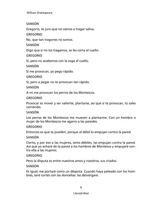 William Shakespeare



SANSÓN
Gregorio, te juro que no vamos a tragar saliva.
GREGORIO
No, que tan tragones no somos.
SANSÓN
Digo que si no los tragamos, se les corta el cuello.
GREGORIO
Sí, pero no acabemos con la soga al cuello.
SANSÓN
Si me provocan, yo pego rápido.
GREGORIO
Sí, pero a pegar no te provocan tan rápido.
SANSÓN
A mí me provocan los perros de los Montescos.
GREGORIO
Provocar es mover y ser valiente, plantarse, así que si te provocan, tú sales
corriendo.
SANSÓN
Los perros de los Montescos me mueven a plantar­me. Con un hombre o
mujer de los Montescos me agarro a las paredes.
GREGORIO
Entonces es que te pueden, porque al débil lo em­pujan contra la pared.
SANSÓN
Cierto, y por eso a las mujeres, seres débiles, las empujan contra la pared.
Así que yo echaré de la pared a los hombres de Montesco y empujaré con­
tra ella a las mujeres.
GREGORIO
Pero la disputa es entre nuestros amos y nosotros, sus criados.
SANSÓN
Es igual; me portaré como un déspota. Cuando haya peleado con los hom­
bres, seré cortés con las donce­llas: las desvergaré.


                                      

                                 LibrosEnRed
 