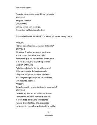 William Shakespeare



Tebaldo, ese criminal, ¿por dónde ha huido?
BENVOLIO
Ahí yace Tebaldo.
CIUDADANO
Vamos, arriba, ven conmigo.
En nombre del Príncipe, obedece.


Entran el PRÍNCIPE, MONTESCO, CAPU­LETO, sus esposas y todos.


PRÍNCIPE
¿Dónde están los viles causantes de la riña?
BENVOLIO
Ah, noble Príncipe, yo puedo explicaros
lo que provocó el triste altercado.
Al hombre que ahí yace Romeo dio muerte;
él mató a Mercucio, a vuestro pariente.
SEÑORA CAPULETO
¡Tebaldo, sobrino! ¡Hijo de mi hermano!
¡Príncipe, marido! Se ha derramado
sangre de mi gente. Príncipe, sois recto:
esta sangre exige sangre de un Montesco.
¡Ah, Tebaldo, sobrino!
PRÍNCIPE
Benvolio, ¿quién provocó este acto sangriento?
BENVOLIO
Tebaldo, aquí muerto a manos de Romeo.
Siempre con respeto, Romeo le hizo ver
lo infundado de la lucha y le recordó
vuestro disgusto; todo ello, expresado
cortésmente, con calma y doblando la rodilla,


                                      80

                                 LibrosEnRed
 