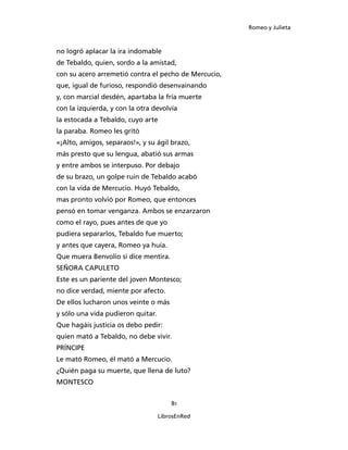 Romeo y Julieta



no logró aplacar la ira indomable
de Tebaldo, quien, sordo a la amistad,
con su acero arremetió contra el pecho de Mercucio,
que, igual de furioso, respondió desenvainando
y, con marcial desdén, apartaba la fría muerte
con la izquierda, y con la otra devolvía
la estocada a Tebaldo, cuyo arte
la paraba. Romeo les gritó
«¡Alto, amigos, separaos!», y su ágil brazo,
más presto que su lengua, abatió sus armas
y entre ambos se interpuso. Por debajo
de su brazo, un golpe ruin de Tebaldo acabó
con la vida de Mercucio. Huyó Tebaldo,
mas pronto volvió por Romeo, que entonces
pensó en tomar venganza. Ambos se enzarzaron
como el rayo, pues antes de que yo
pudiera separarlos, Tebaldo fue muerto;
y antes que cayera, Romeo ya huía.
Que muera Benvolio si dice mentira.
SEÑORA CAPULETO
Este es un pariente del joven Montesco;
no dice verdad, miente por afecto.
De ellos lucharon unos veinte o más
y sólo una vida pudieron quitar.
Que hagáis justicia os debo pedir:
quien mató a Tebaldo, no debe vivir.
PRÍNCIPE
Le mató Romeo, él mató a Mercucio.
¿Quién paga su muerte, que llena de luto?
MONTESCO


                                       81

                                   LibrosEnRed
 