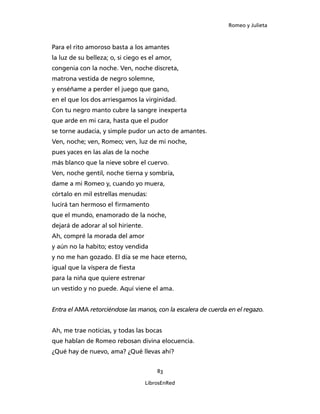 Romeo y Julieta



Para el rito amoroso basta a los amantes
la luz de su belleza; o, si ciego es el amor,
congenia con la noche. Ven, noche discreta,
matrona vestida de negro solemne,
y enséñame a perder el juego que gano,
en el que los dos arriesgamos la virginidad.
Con tu negro manto cubre la sangre inexperta
que arde en mi cara, hasta que el pudor
se torne audacia, y simple pudor un acto de amantes.
Ven, noche; ven, Romeo; ven, luz de mi noche,
pues yaces en las alas de la noche
más blanco que la nieve sobre el cuervo.
Ven, noche gentil, noche tierna y sombría,
dame a mi Romeo y, cuando yo muera,
córtalo en mil estrellas menudas:
lucirá tan hermoso el firmamento
que el mundo, enamorado de la noche,
dejará de adorar al sol hiriente.
Ah, compré la morada del amor
y aún no la habito; estoy vendida
y no me han gozado. El día se me hace eterno,
igual que la víspera de fiesta
para la niña que quiere estrenar
un vestido y no puede. Aquí viene el ama.


Entra el AMA retorciéndose las manos, con la escalera de cuerda en el regazo.


Ah, me trae noticias, y todas las bocas
que hablan de Romeo rebosan divina elocuencia.
¿Qué hay de nuevo, ama? ¿Qué llevas ahí?


                                        83

                                    LibrosEnRed
 