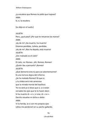 William Shakespeare



¿La escalera que Romeo te pidió que trajeses?
AMA
Sí, sí, la escalera.


[La deja en el suelo.]


JULIETA
Pero, ¿qué pasa? ¿Por qué te retuerces las manos?
AMA
¡Ay de mí! ¡Ha muerto, ha muerto!
Estamos perdidas, Julieta, perdidas.
¡Ay de mí! ¡Nos ha dejado, está muerto!
JULIETA
¿Tan malvado es el cielo?
AMA
El cielo, no: Romeo. ¡Ah, Romeo, Romeo!
¿Quién iba a pensarlo? ¡Romeo!
JULIETA
¿Qué demonio eres tú para así atormentarme?
Es una tortura digna del infierno.
¿Se ha matado Romeo? Di que sí,
y tu sílaba será más venenosa
que la mirada mortal del basilisco.
Yo no seré yo si dices que sí, o si están
cerrados los ojos que te lo hacen decir.
Si ha muerto di « sí »; si vive, di « no ».
Decirlo resuelve mi dicha o dolor.
AMA
Vi la herida, la vi con mis propios ojos
(¡Dios me perdone!) en su pecho gallardo.


                                        84

                                   LibrosEnRed
 