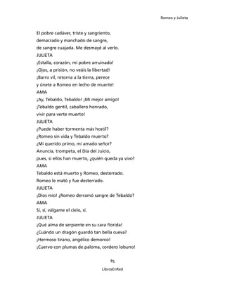 Romeo y Julieta



El pobre cadáver, triste y sangriento,
demacrado y manchado de sangre,
de sangre cuajada. Me desmayé al verlo.
JULIETA
¡Estalla, corazón, mi pobre arruinado!
¡Ojos, a prisión, no veáis la libertad!
¡Barro vil, retorna a la tierra, perece
y únete a Romeo en lecho de muerte!
AMA
¡Ay, Tebaldo, Tebaldo! ¡Mi mejor amigo!
¡Tebaldo gentil, caballero honrado,
vivir para verte muerto!
JULIETA
¿Puede haber tormenta más hostil?
¿Romeo sin vida y Tebaldo muerto?
¿Mi querido primo, mi amado señor?
Anuncia, trompeta, el Día del Juicio,
pues, si ellos han muerto, ¿quién queda ya vivo?
AMA
Tebaldo está muerto y Romeo, desterrado.
Romeo le mató y fue desterrado.
JULIETA
¡Dios mío! ¿Romeo derramó sangre de Tebaldo?
AMA
Sí, sí, válgame el cielo, sí.
JULIETA
¡Qué alma de serpiente en su cara florida!
¿Cuándo un dragón guardó tan bella cueva?
¡Hermoso tirano, angélico demonio!
¡Cuervo con plumas de paloma, cordero lobuno!


                                          85

                                  LibrosEnRed
 