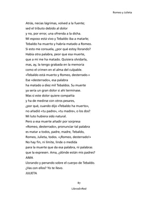 Romeo y Julieta



Atrás, necias lágrimas, volved a la fuente;
sed el tributo debido al dolor
y no, por error, una ofrenda a la dicha.
Mi esposo está vivo y Tebaldo iba a matarle;
Tebaldo ha muerto y habría matado a Romeo.
Si esto me consuela, ¿por qué estoy llorando?
Había otra palabra, peor que esa muerte,
que a mí me ha matado. Quisiera olvidarla,
mas, ay, la tengo grabada en la memoria
como el crimen en el alma del culpable.
«Tebaldo está muerto y Romeo, desterrado.»
Ese «desterrado», esa palabra
ha matado a diez mil Tebaldos. Su muerte
ya sería un gran dolor si ahí terminase.
Mas si este dolor quiere compañía
y ha de medirse con otros pesares,
¿por qué, cuando dijo «Tebaldo ha muerto»,
no añadió «tu padre», «tu madre», o los dos?
Mi luto hubiera sido natural.
Pero a esa muerte añadir por sorpresa
«Romeo, desterrado», pronunciar tal palabra
es matar a todos, padre, madre, Tebaldo,
Romeo, Julieta, todos. «¡Romeo, desterrado!»
No hay fin, ni límite, linde o medida
para la muerte que da esa palabra, ni palabras
que la expresen. Ama, ¿dónde están mis padres?
AMA
Llorando y penando sobre el cuerpo de Tebaldo.
¿Vas con ellos? Yo te llevo.
JULIETA


                                        87

                                 LibrosEnRed
 