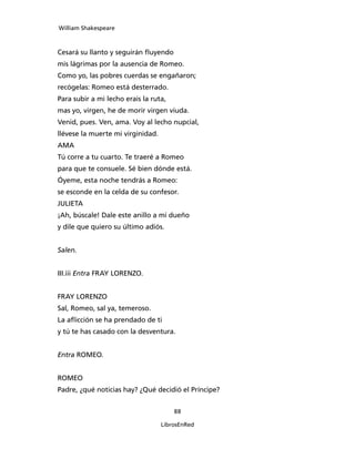 William Shakespeare



Cesará su llanto y seguirán fluyendo
mis lágrimas por la ausencia de Romeo.
Como yo, las pobres cuerdas se engañaron;
recógelas: Romeo está desterrado.
Para subir a mi lecho erais la ruta,
mas yo, virgen, he de morir virgen viuda.
Venid, pues. Ven, ama. Voy al lecho nupcial,
llévese la muerte mi virginidad.
AMA
Tú corre a tu cuarto. Te traeré a Romeo
para que te consuele. Sé bien dónde está.
Óyeme, esta noche tendrás a Romeo:
se esconde en la celda de su confesor.
JULIETA
¡Ah, búscale! Dale este anillo a mi dueño
y dile que quiero su último adiós.


Salen.


III.iii Entra FRAY LORENZO.


FRAY LORENZO
Sal, Romeo, sal ya, temeroso.
La aflicción se ha prendado de ti
y tú te has casado con la desventura.


Entra ROMEO.


ROMEO
Padre, ¿qué noticias hay? ¿Qué decidió el Príncipe?


                                       88

                                   LibrosEnRed
 