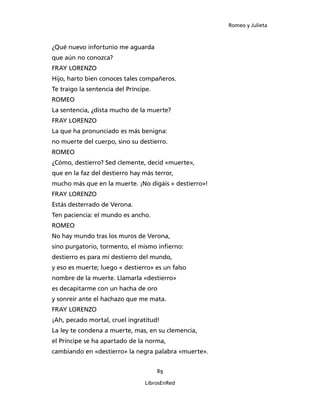 Romeo y Julieta



¿Qué nuevo infortunio me aguarda
que aún no conozca?
FRAY LORENZO
Hijo, harto bien conoces tales compañeros.
Te traigo la sentencia del Príncipe.
ROMEO
La sentencia, ¿dista mucho de la muerte?
FRAY LORENZO
La que ha pronunciado es más benigna:
no muerte del cuerpo, sino su destierro.
ROMEO
¿Cómo, destierro? Sed clemente, decid «muerte»,
que en la faz del destierro hay más terror,
mucho más que en la muerte. ¡No digáis « destierro»!
FRAY LORENZO
Estás desterrado de Verona.
Ten paciencia: el mundo es ancho.
ROMEO
No hay mundo tras los muros de Verona,
sino purgatorio, tormento, el mismo infierno:
destierro es para mí destierro del mundo,
y eso es muerte; luego « destierro» es un falso
nombre de la muerte. Llamarla «destierro»
es decapitarme con un hacha de oro
y sonreír ante el hachazo que me mata.
FRAY LORENZO
¡Ah, pecado mortal, cruel ingratitud!
La ley te condena a muerte, mas, en su clemencia,
el Príncipe se ha apartado de la norma,
cambiando en «destierro» la negra palabra «muerte».


                                       89

                                 LibrosEnRed
 