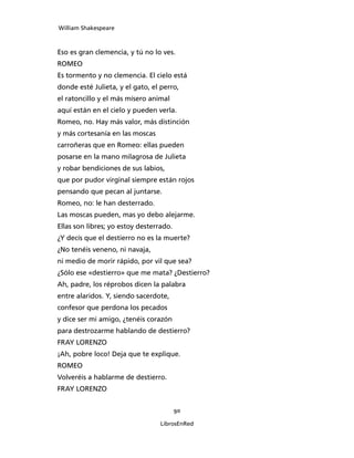 William Shakespeare



Eso es gran clemencia, y tú no lo ves.
ROMEO
Es tormento y no clemencia. El cielo está
donde esté Julieta, y el gato, el perro,
el ratoncillo y el más mísero animal
aquí están en el cielo y pueden verla.
Romeo, no. Hay más valor, más distinción
y más cortesanía en las moscas
carroñeras que en Romeo: ellas pueden
posarse en la mano milagrosa de Julieta
y robar bendiciones de sus labios,
que por pudor virginal siempre están rojos
pensando que pecan al juntarse.
Romeo, no: le han desterrado.
Las moscas pueden, mas yo debo alejarme.
Ellas son libres; yo estoy desterrado.
¿Y decís que el destierro no es la muerte?
¿No tenéis veneno, ni navaja,
ni medio de morir rápido, por vil que sea?
¿Sólo ese «destierro» que me mata? ¿Destierro?
Ah, padre, los réprobos dicen la palabra
entre alaridos. Y, siendo sacerdote,
confesor que perdona los pecados
y dice ser mi amigo, ¿tenéis corazón
para destrozarme hablando de destierro?
FRAY LORENZO
¡Ah, pobre loco! Deja que te explique.
ROMEO
Volveréis a hablarme de destierro.
FRAY LORENZO


                                         90

                                  LibrosEnRed
 