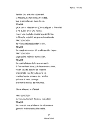 Romeo y Julieta



Te daré una armadura contra él,
la filosofía, néctar de la adversidad,
que te consolará en tu destierro.
ROMEO
¿Aún con el «destierro»? ¡Que cuelguen la filosofía!
Si no puede crear una Julieta,
mover una ciudad o revocar una sentencia,
la filosofía es inútil, así que no habléis más.
FRAY LORENZO
Ya veo que los locos están sordos.
ROMEO
No puede ser menos si los sabios están ciegos.
FRAY LORENZO
Deja que te hable de tu situación.
ROMEO
No podéis hablar de lo que no sentís.
Si fuerais de mi edad, y Julieta vuestro amor,
recién casado, asesino de Tebaldo,
enamorado y desterrado como yo,
podríais hablar, mesaros los cabellos
y tiraros al suelo como yo
a tomar la medida de mi tumba.


Llama a la puerta el AMA.


FRAY LORENZO
¡Levántate, llaman! ¡Romeo, escóndete!
ROMEO
No, a no ser que el aliento de mis míseros
gemidos me oculte cual la niebla.


                                         91

                                  LibrosEnRed
 