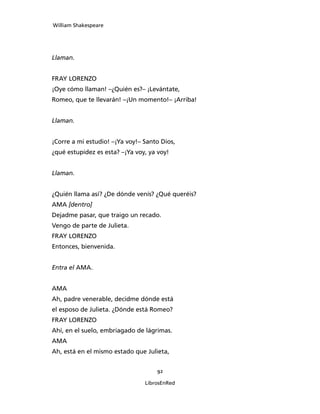 William Shakespeare




Llaman.


FRAY LORENZO
¡Oye cómo llaman! –¿Quién es?– ¡Levántate,
Romeo, que te llevarán! –¡Un momento!– ¡Arriba!


Llaman.


¡Corre a mi estudio! –¡Ya voy!– Santo Dios,
¿qué estupidez es esta? –¡Ya voy, ya voy!


Llaman.


¿Quién llama así? ¿De dónde venís? ¿Qué queréis?
AMA [dentro]
Dejadme pasar, que traigo un recado.
Vengo de parte de Julieta.
FRAY LORENZO
Entonces, bienvenida.


Entra el AMA.


AMA
Ah, padre venerable, decidme dónde está
el esposo de Julieta. ¿Dónde está Romeo?
FRAY LORENZO
Ahí, en el suelo, embriagado de lágrimas.
AMA
Ah, está en el mismo estado que Julieta,


                                    92

                                LibrosEnRed
 