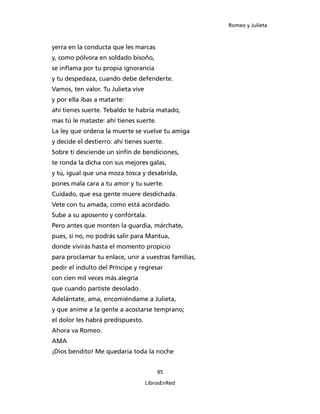 Romeo y Julieta



yerra en la conducta que les marcas
y, como pólvora en soldado bisoño,
se inflama por tu propia ignorancia
y tu despedaza, cuando debe defenderte.
Vamos, ten valor. Tu Julieta vive
y por ella ibas a matarte:
ahí tienes suerte. Tebaldo te habría matado,
mas tú le mataste: ahí tienes suerte.
La ley que ordena la muerte se vuelve tu amiga
y decide el destierro: ahí tienes suerte.
Sobre ti desciende un sinfín de bendiciones,
te ronda la dicha con sus mejores galas,
y tú, igual que una moza tosca y desabrida,
pones mala cara a tu amor y tu suerte.
Cuidado, que esa gente muere desdichada.
Vete con tu amada, como está acordado.
Sube a su aposento y confórtala.
Pero antes que monten la guardia, márchate,
pues, si no, no podrás salir para Mantua,
donde vivirás hasta el momento propicio
para proclamar tu enlace, unir a vuestras familias,
pedir el indulto del Príncipe y regresar
con cien mil veces más alegría
que cuando partiste desolado.
Adelántate, ama, encomiéndame a Julieta,
y que anime a la gente a acostarse temprano;
el dolor les habrá predispuesto.
Ahora va Romeo.
AMA
¡Dios bendito! Me quedaría toda la noche


                                        95

                                    LibrosEnRed
 