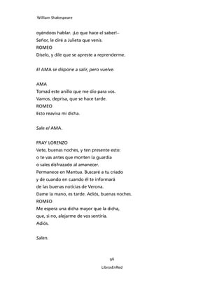 William Shakespeare



oyéndoos hablar. ¡Lo que hace el saber!–
S
­ eñor, le diré a Julieta que venís.
ROMEO
Díselo, y dile que se apreste a reprenderme.


El AMA se dispone a salir, pero vuelve.


AMA
Tomad este anillo que me dio para vos.
Vamos, deprisa, que se hace tarde.
ROMEO
Esto reaviva mi dicha.


Sale el AMA.


FRAY LORENZO
Vete, buenas noches, y ten presente esto:
o te vas antes que monten la guardia
o sales disfrazado al amanecer.
Permanece en Mantua. Buscaré a tu criado
y de cuando en cuando él te informará
de las buenas noticias de Verona.
Dame la mano, es tarde. Adiós, buenas noches.
ROMEO
Me espera una dicha mayor que la dicha,
que, si no, alejarme de vos sentiría.
Adiós.


Salen.



                                        96

                                   LibrosEnRed
 