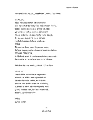Romeo y Julieta



III.iv Entran CAPULETO, la SEÑORA CAPULETO y PARIS.


CAPULETO
Todo ha sucedido tan adversamente
que no ha habido tiempo de hablarlo con Julieta.
Sabéis cuánto quería a su primo Tebaldo;
yo también. En fin, nacimos para morir.
Ahora es tarde; ella esta noche ya no bajará.
Os aseguro que, si no fuese por vos,
me habría acostado hace una hora.
PARIS
Tiempo de dolor no es tiempo de amor.
Señora, buenas noches. Encomendadme a Julieta.
SEÑORA CAPULETO
Así lo haré, y por la mañana veré cómo responde.
Esta noche se ha enclaustrado en su tristeza.


PARIS se dispone a salir, y CAPULETO le llama.


CAPULETO
Conde Paris, me atrevo a aseguraros
el amor de mi hija: creo que me hará
caso sin reservas; vamos, no lo dudo.
Esposa, vete a verla antes de acostarte;
cuéntale el amor de nuestro yerno Paris
y dile, atiende bien, que este miércoles...
Espera, ¿qué día es hoy?


PARIS
Lunes, señor.


                                       97

                                 LibrosEnRed
 