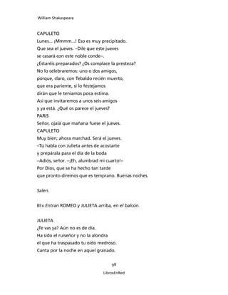 William Shakespeare



CAPULETO
Lunes... ¡Mmmm...! Eso es muy precipitado.
Que sea el jueves. –Dile que este jueves
se casará con este noble conde–.
¿Estaréis preparados? ¿Os complace la presteza?
No lo celebraremos: uno o dos amigos,
porque, claro, con Tebaldo recién muerto,
que era pariente, si lo festejamos
dirán que le teníamos poca estima.
Así que invitaremos a unos seis amigos
y ya está. ¿Qué os parece el jueves?
PARIS
Señor, ojalá que mañana fuese el jueves.
CAPULETO
Muy bien; ahora marchad. Será el jueves.
–Tú habla con Julieta antes de acostarte
y prepárala para el día de la boda
–Adiós, señor. –¡Eh, alumbrad mi cuarto!–
Por Dios, que se ha hecho tan tarde
que pronto diremos que es temprano. Buenas noches.


Salen.


III.v Entran ROMEO y JULIETA arriba, en el balcón.


JULIETA
¿Te vas ya? Aún no es de día.
Ha sido el ruiseñor y no la alondra
el que ha traspasado tu oído medroso.
Canta por la noche en aquel granado.


                                       98

                                LibrosEnRed
 