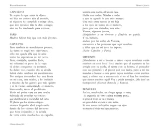 )12(
WILLIAM SHAKESPEARE ROMEO Y JULIETA
© Pehuén Editores, 2001.
CAPULETO
Te repito lo que antes te dijera:
mi hija no conoce aún el mundo,
ni siquiera ha cumplido catorce años,
que dos veranos más le den sosiego;
aún no ha madurado para esposa.
PARIS
Madres felices hay que son más jóvenes.
CAPULETO
Pero también se marchitaron pronto,
La tierra se tragó mis esperanzas,
sólo me queda ella que resume
todas las esperanzas de mi tierra.
Pero, cortéjala, querido Paris,
mi voluntad es parte de la suya:
tú debes conquistar su corazón.
Su dulce voz, cuando ella se decida
habrá dado también mi asentimiento.
Por antigua costumbre hay una fiesta
en mi casa, esta noche, y he invitado
a muchas de las gentes que más quiero
y si tú vienes aumentando el número,
bienvenido, serás el predilecto.
Verás mi pobre casa en esta noche
habitada de estrellas terrenales
que alumbrarán la oscuridad del cielo.
El placer que los jóvenes alegres
sienten llegando abril engalanado
detrás de los talones del invierno
que huye cojeando, y la delicia
de verte entre muchachas en capullo,
sentirás esta noche, allí en mi casa.
Habla con todas. Míralas a todas
y que te agrade la que más merece.
Una más entre tantas es mi hija
a los ojos de todos en el número,
pero, por sus virtudes, una sola.
Vamos, sigamos juntos,
(dirigiéndose a un sirviente y dándoles un papel).
Y tú, bellaco,
ándate por las calles de Verona,
encuentra a las personas que aquí nombro
y diles que en mi casa las espero.
(Salen Capuleto y Paris).
SIRVIENTE
¡Mandarme a mí a buscar a estos, cuyos nombres están
escritos en esta lista! Está escrito que el zapatero se las
arregle con su yarda, el sastre con su horma, el pescador
con sus pinceles y el pintor con sus redes, pero a mí me
mandan a buscar a esta gente cuyos nombres están escritos
aquí, y cómo voy a encontrarla si no sé leer los nombres
que tienen escritos aquí? Voy a pedir consejos. ¡Me daré un
tiempecito! (Entran Benvolio y Romeo).
BENVOLIO
Así es, muchacho, un fuego apaga a otro,
la angustia de otro calma nuestra pena,
si giras al revés se va el mareo,
un gran dolor se cura si otro sufre.
Si una nueva infección cogen tus ojos
se muere el viejo mal que padecías.
 