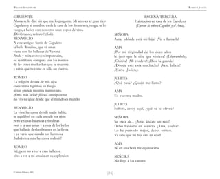 )14(
WILLIAM SHAKESPEARE ROMEO Y JULIETA
© Pehuén Editores, 2001.
SIRVIENTE
Ahora se lo diré sin que me lo pregunte. Mi amo es el gran rico
Capuleto y si usted no es de la casa de los Montesco, venga, se lo
ruego, a beber con nosotros unas copas de vino.
¡Diviértanse, señores! (Sale).
BENVOLIO
A este antiguo festín de Capuleto
la bella Rosalina, que tú amas
viene con las bellezas de Verona.
Anda y mira con ojos imparciales,
su semblante compara con los rostros
de las otras muchachas que te muestre
y verás que tu cisne es sólo un cuervo.
ROMEO
La religión devota de mis ojos
convertiría lágrimas en fuego
si tan grande mentira mantuviera.
¿Otra más bella? ¡El sol omnipotente
no vio su igual desde que el mundo es mundo!
BENVOLIO
La viste hermosa donde nadie había,
se equilibró en cada uno de tus ojos:
pero en esas balanzas cristalinas
pon a la que amas y a otra de las bellas
que hallarás deslumbrantes en la fiesta
y ya verás que siendo tan hermosa
¡habrá otra más hermosa todavía!
ROMEO
Iré, pero no a ver a esas bellezas,
sino a ver a mi amada en su esplendor.
ESCENA TERCERA
Habitación en casa de los Capuleto.
(Entran la señora Capuleto y el Ama).
SEÑORA
Ama, ¿dónde está mi hija? ¡Ve a llamarla!
AMA
¡Por mi virginidad de los doce años
le juro que le dije que viniera! (Llamándola).
¡Chinita! ¡Mi cordera! ¡Dios la guarde!
¿Dónde está esta muchacha? ¡Ven, Julieta!
(Entra Julieta).
JULIETA
¿Qué pasa? ¿Quién me llama?
AMA
Es vuestra madre.
JULIETA
Señora, estoy aquí, ¿qué se le ofrece?
SEÑORA
Se trata de... ¡Ama, ándate un rato!
Debo hablarte en secreto. ¡Ama, vuelve!
Lo he pensado mejor, debes oírnos.
Ya sabe que mi hija está en edad.
AMA
Ni en una hora me equivocaría.
SEÑORA
No llega a los catorce.
 