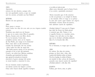 )15(
WILLIAM SHAKESPEARE ROMEO Y JULIETA
© Pehuén Editores, 2001.
AMA
Apostaría
catorce de mis dientes, aunque sólo
me van quedando cuatro, a que no cumple
aún los catorce. ¿Cuándo cae San Pedro?
SEÑORA
Dentro de una quincena.
AMA
Pues, pares o nones,
entre todos los días de este año en esa víspera tendrá
catorce.
Tendrían una edad con mi Susana
(y que en su santo reino Dios la guarde).
Bueno, Susana está con Dios ahora.
Yo no la merecía. Como dije
cumplirá catorce años en la víspera
de San Pedro, ¡Lo tengo en la memoria!
Hace once años ya del terremoto
cuando fue destetada. No me olvido
entre todos los días de aquel día
Me había puesto ajenjo en los pezones,
sentada al sol, al pie del palomar.
Usted y mi señor por Mantua andaban.
¡Caramba, qué memoria! Les decía
que apenas la tontuela en el pezón
encontró el gusto amargo del ajenjo
se enojó mucho y manoteó la teta.
En ese instante crujió el palomar,
sin darme cuenta me largué a correr.
Once años hacen desde aquellos tiempos
y ya solita se tenía en pie.
¿Qué estoy diciendo, ¡por la Santa Cruz!,
si ya corría y pataleaba entonces?
Ahora recuerdo que el día anterior
se dio un porrazo y se rompió la frente
y mi marido (Dios lo tenga en su gloria)
la alzó del suelo (¡qué hombre tan alegre!)
diciéndole: «Caíste ahora de bruces,
más adelante caerás de espaldas».
¡Verdad, Julieta! Y juro por la Virgen
que dejó de llorar mi linda pícara
y contestó que «Sí». Vamos a ver
si aquella broma va a resultar cierta.
Aunque viva mil años yo les digo
que no lo olvidaré «¿Verdad, Julieta?»
dijo él y la locuela dijo «Sí».
SEÑORA
Ya es bastante, te ruego que te calles.
AMA
Sí, señora. No dejo de reírme
porque no lloró más y dijo: «Sí»,
a pesar del chichón sobre su frente.
Fue feo el golpe, la cubría el llanto,
mi marido le dijo: «¿Caes de bruces?»,
¡cuando seas mayor caerás de espaldas!
¿Verdad, Julieta? y ella dijo «Sí».
JULIETA
Cállate, por favor, ama, te pido.
 