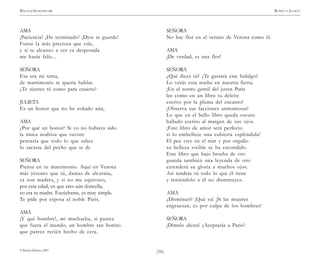 )16(
WILLIAM SHAKESPEARE ROMEO Y JULIETA
© Pehuén Editores, 2001.
AMA
¡Paciencia! ¡He terminado! ¡Dios te guarde!
Fuiste la más preciosa que críe,
y si te alcanzo a ver ya desposada
me harás feliz...
SEÑORA
Ese era mi tema,
de matrimonio te quería hablar.
¿Te sientes tú como para casarte?
JULIETA
Es un honor que no he soñado aún,
AMA
¿Por qué un honor? Si yo no hubiera sido
la única nodriza que tuviste
pensaría que todo lo que sabes
lo sacaste del pecho que te di.
SEÑORA
Piensa en tu matrimonio. Aquí en Verona
más jóvenes que tú, damas de alcurnia,
ya son madres, y si no me equivoco,
por esta edad, en que eres aún doncella,
yo era tu madre. Escúchame, es muy simple.
Te pide por esposa el noble Paris.
AMA
¡Y qué hombre!, mi muchacha, si parece
que fuera el mundo, un hombre tan bonito
que parece recién hecho de cera.
SEÑORA
No hay flor en el verano de Verona como él.
AMA
¡De verdad, es una flor!
SEÑORA
¿Qué dices tú? ¿Te gustará este hidalgo?
Lo verás esta noche en nuestra fiesta.
¡En el rostro gentil del joven Paris
lee como en un libro tu deleite
escrito por la pluma del encanto!
¡Observa sus facciones armoniosas!
Lo que en el bello libro queda oscuro
hallado escrito al margen de sus ojos.
¡Este libro de amor será perfecto
si lo embellece una cubierta espléndida!
El pez vive en el mar y por orgullo
su belleza visible se ha escondido.
Este libro que bajo broche de oro
guarda también una leyenda de oro
extenderá su gloria a muchos ojos.
Así tendrás tú todo lo que él tiene
y teniéndolo a él no disminuyes.
AMA
¿Disminuir? ¡Qué va! ¡Si las mujeres
engruesan, es por culpa de los hombres!
SEÑORA
¡Dímelo ahora! ¿Aceptarás a Paris?
 