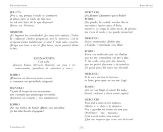 )17(
WILLIAM SHAKESPEARE ROMEO Y JULIETA
© Pehuén Editores, 2001.
JULIETA
¡Voy a ver, porque viendo se conmueve
el amor, pero el vuelo de mis ojos
no irá más lejos de lo que dispones!
(Entra un Sirviente).
SIRVIENTE
¡Ya llegaron los convidados! ¡La cena está servida! ¡Todos
la reclaman! ¡Todos preguntan por la señorita! ¡En la
despensa echan maldiciones al ama! Y todo anda revuelto.
¡Tengo que irme a servir! ¡Por favor, vayan pronto! (Salen
todos).
ESCENA CUARTA
Una calle.
(Entran Romeo, Mercucio, Benvolio, con cinco o seis
enmascarados, portadores de antorchas y otros).
ROMEO
¿Diremos un discurso como excusa
o entramos sin preámbulo ninguno?
BENVOLIO
Ya pasó el tiempo de esas ceremonias:
con el compás que quieran que nos midan.
¡Bailemos un compás y nos marchamos!
ROMEO
¡No me hables de bailar! ¡Dame una antorcha!
¡La luz debe llevarla el apagado!
MERCUCIO
¡No, Romeo! ¡Queremos que tú bailes!
ROMEO
¡No puedo, la verdad, ustedes llevan
escarpines ligeros para el baile,
mientras yo tengo el alma hecha de plomo:
me clava al suelo y no puedo moverme!
MERCUCIO
¡Estás enamorado! ¡Pídele alas
a Cupido y remóntale con ellas!
ROMEO
Estoy tan malherido por sus flechas
que no me sostendrán sus leves alas.
Y tan atado estoy por mis dolores
que no podré elevarme y derrotarlos.
¡El grave peso del amor me abruma!
MERCUCIO
Si le caes encima lo lastimas,
es harto peso para un ser tan frágil.
ROMEO
¿Un ser tan frágil, el amor? Es rudo,
brutal, violento y clava como espina!
MERCUCIO
Trata mal al amor si él te maltrata,
clávalo si te clava y lo derrotas.
Voy a guardar mi rostro en una caja.
(Poniéndose una máscara).
¡Una careta sobre otra careta!
¡Qué me importa que vean mis defectos!
 
