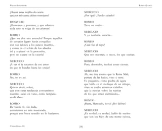 )18(
WILLIAM SHAKESPEARE ROMEO Y JULIETA
© Pehuén Editores, 2001.
¡Llevaré estas mejillas de cartón
que por mi cuenta deben sonrojarse!
BENVOLIO
¡Llamemos y pasemos, y que adentro
cada uno se valga de sus piernas!
ROMEO
¡Que me den una antorcha! Porque aquellos
de corazón ligero harán cosquillas
con sus talones a los juncos muertos,
y como en el refrán de los abuelos
iré y repicaré en la procesión,
pero no cazaré en la cacería!
MERCUCIO
¡A ver si te sacamos de ese amor
en que te hundes hasta las orejas!
ROMEO
No, no es así.
MERCUCIO
Quiero decir, señor,
que con estas tardanzas consumimos
nuestras luces en vano, como lámparas
en día claro.
ROMEO
De buena fe, sin duda,
entraremos en esta mascarada,
porque con buen sentido no lo haríamos.
MERCUCIO
¿Por qué? ¿Puedo saberlo?
ROMEO
Tuve un sueño...
MERCUCIO
Y yo también, anoche...
ROMEO
¿Cuál fue el tuyo?
MERCUCIO
Que nos mientan, a veces, los que sueñan.
ROMEO
Pero, dormidos, sueñan cosas ciertas.
MERCUCIO
Ah, me doy cuenta que la Reina Mab,
partera de las hadas, vino a verte.
Es pequeñita como piedra de ágata
que brilla en el meñique de un obispo,
tiran su coche atómicos caballos
que la pasean sobre las narices
de los que están durmiendo...
ROMEO
¡Basta, Mercucio, basta! ¡No delires!
MERCUCIO
¡Es verdad, es verdad, hablo de sueños
que son los hijos de una mente ociosa,
 