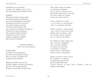 )19(
WILLIAM SHAKESPEARE ROMEO Y JULIETA
© Pehuén Editores, 2001.
concebidos por vana fantasía,
sustancia tan delgada como el aire,
más inconstante que el cambiante viento!
ROMEO
Demasiado temprano tengo miedo:
mi corazón presiente una desgracia
que aún está suspendida en las estrellas:
comenzará esta noche con la fiesta
este camino amargo que señala
el fin que cerrará mi pobre vida
que se encierra en mi pecho. Un golpe vil
me llevará a la muerte prematura.
Pero Aquél que dirige mi destino
conducirá la nave de mi suerte.
¡Alegres compañeros, adelante!
¡Que suenen los tambores!
ESCENA QUINTA
Salón en la casa de Capuleto.
CANCIONES
No llamen a mi amor idolatría
No tiene rostro de ídolo mi amada
Por eso el canto y la alabanza mía
Es para una sola destinada.
Mañana será dulce como hoy día
Mi amor, siempre constante en su dulzura
Mi canto a mi constancia desafía
Porque es un solo amor mi desventura.
¡Oh!, noche oscura, no termines
tu terciopelo con jazmines
me ha vuelto el corazón azul.
¡Qué labios! Qué bocas tan bellas
me besan todas las estrellas,
suenan las cítaras del Sur.
Ya me olvidé de la virtud,
y voy envuelto en mis pecados
como en mi propia juventud,
Quiero el placer a manos llenas
que a otros le den la luna llena
porque antes de llegar a viejo
ya no habrá secreto ninguno
que no conozca mi pellejo.
No hablen de fuego inoportuno.
Ven a Verona, compañero.
Ven a Verona, caballero.
Ya dejarás allí enterrado
tu castidad y tu dinero.
¡Hacia Verona, enamorados!
¡Hacia Verona, afortunados!
Dame un racimo, noche oscura,
de tu belleza y tu dulzura.
No quiero otra copa de vino
que las estrellas del camino.
(Entran Capuleto, su esposa, Julieta, Tybaldo, y todos los
invitados y enmascarados).
 