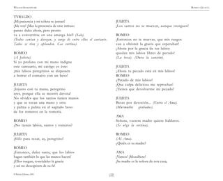 )22(
WILLIAM SHAKESPEARE ROMEO Y JULIETA
© Pehuén Editores, 2001.
TYBALDO
¡Mi paciencia y mi cólera se juntan!
¡Me voy! ¡Mas la presencia de este intruso
parece dulce ahora, pero pronto
va a convertirse en una amarga hiel! (Sale).
(Todos cantan y danzan, y surge de entre ellos el cantante.
Todos se ríen y aplauden. Cae cortina).
ROMEO
(A Julieta).
Si yo profano con mi mano indigna
este santuario, mi castigo es éste:
¡mis labios peregrinos se disponen
a borrar el contacto con un beso!
JULIETA
¡Injusto con tu mano, peregrino
eres, porque ella se mostró devota!
No olvides que los santos tienen manos
y que se tocan una mano y otra
y palma a palma en el sagrado beso
de los romeros en la romería.
ROMEO
¿No tienen labios, santos y romeros?
JULIETA
¡Sólo para rezar, ay, peregrino!
ROMEO
¡Entonces, dulce santa, que los labios
hagan también lo que las manos hacen!
¡Ellos ruegan, concédeles la gracia
y así no desesperen de su fe!
JULIETA
¡Los santos no se mueven, aunque otorguen!
ROMEO
¡Entonces no te muevas, que mis ruegos
van a obtener la gracia que esperaban!
¡Ahora por la gracia de tus labios
quedan mis labios libres de pecado!
(La besa). (Dura la canción).
JULIETA
¡Ahora tu pecado está en mis labios!
ROMEO
¿Pecado de mis labios?
¡Que culpa deliciosa me reprochas!
¡Tienes que devolverme mi pecado!
JULIETA
Besas por devoción... (Entra el Ama).
(Murmullos grabados).
AMA
Señora, vuestra madre quiere hablaros.
(Se alza la cortina).
ROMEO
(Al Ama).
¿Quién es su madre?
AMA
¡Vamos! ¡Mozalbete!
¡Su madre es la señora de esta casa;
 