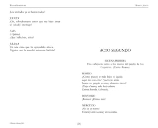 )24(
WILLIAM SHAKESPEARE ROMEO Y JULIETA
© Pehuén Editores, 2001.
¡Los invitados ya se fueron todos!
JULIETA
¡Oh, sobrehumano amor que me hace amar
al odiado enemigo!
AMA
(A Julieta).
¿Qué hablabas, niña?
JULIETA
¡Es una rima que he aprendido ahora.
Alguien me la enseñó mientras bailaba! ACTO SEGUNDO
ESCENAPRIMERA
Una callejuela junto a los muros del jardín de los
Capuleto. (Entra Romeo).
ROMEO
¿Cómo puedo ir más lejos si queda
aquí mi corazón? ¡Vuélvete atrás
busca tu propio centro, obscura tierra!
(Trepa el muro y salta hacia adentro.
Entran Benvolio y Mercucio).
BENVOLIO
¡Romeo! ¡Primo mío!
MERCUCIO
¡No es un tonto!
Estará ya en su casa y en su cama.
 