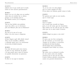 )27(
WILLIAM SHAKESPEARE ROMEO Y JULIETA
© Pehuén Editores, 2001.
JULIETA
¿Quién eres tú que oculto por la noche
entras en mis secretos pensamientos?
ROMEO
Quien soy no te lo digo con un nombre:
santa mía, mi nombre me es odioso
porque es un enemigo para ti.
De haberlo escrito yo lo rompería.
JULIETA
Aún no han bebido cien palabras
tuyas mis oídos y ya te reconozco.
¿No eres Romeo? ¿No eres un Montesco?
ROMEO
No seré ni lo uno ni lo otro,
bella, si las dos cosas te disgustan.
JULIETA
¿Cómo llegaste aquí? ¿De dónde vienes?
Altas son las murallas y difíciles,
y sabiendo quien eres si te encuentran
en este sitio, te darán la muerte.
ROMEO
Con alas del amor pasé estos muros,
al amor no hay obstáculo de piedra
y lo que puede amor, amor lo intenta:
no pueden detenerme tus parientes.
JULIETA
Si ellos te ven aquí te matarían.
ROMEO
Ay, en tus ojos veo más peligro
que en veinte espadas de ellos.
Si me miras con dulzura, podré vencer el odio.
JULIETA
No quisiera por nada en este mundo,
que te vieran aquí.
ROMEO
Llevo el ropaje
de la noche que esconde mi figura,
pero, si no me amas, que me encuentren.
Que acaben con mi vida los que me odian
antes que sin tu amor tarde la muerte.
JULIETA
¿Quién dirigió tus pasos a este sitio?
ROMEO
El amor, que me hizo averiguarlo,
me dio consejos, yo le di mis ojos.
Aunque no soy piloto, si estuvieras
tan lejana de mí como las playas
del más lejano mar, te encontraría,
navegando hasta hallar ese tesoro.
JULIETA
Me cubre con su máscara la noche,
de otro modo verías mis mejillas
enrojecer por lo que me has oído.
Cuánto hubiera querido contenerme,
cuánto me gustaría desmentirme,
 