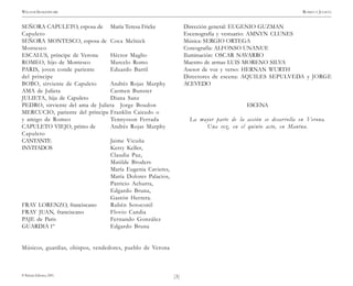 )3(
WILLIAM SHAKESPEARE ROMEO Y JULIETA
© Pehuén Editores, 2001.
SEÑORA CAPULETO, esposa de María Teresa Fricke
Capuleto
SEÑORA MONTESCO, esposa de Coca Melnick
Montesco
ESCALUS, príncipe de Verona Héctor Maglio
ROMEO, hijo de Montesco Marcelo Romo
PARIS, joven conde pariente Eduardo Barril
del príncipe
BOBO, sirviente de Capuleto Andrés Rojas Murphy
AMA de Julieta Carmen Bunster
JULIETA, hija de Capuleto Diana Sanz
PEDRO, sirviente del ama de Julieta Jorge Boudon
MERCUCIO, pariente del príncipe Franklin Caicedo o
y amigo de Romeo Tennysson Ferrada
CAPULETO VIEJO, primo de Andrés Rojas Murphy
Capuleto
CANTANTE Jaime Vicuña
INVITADOS Kerry Keller,
Claudia Paz,
Matilde Broders
María Eugenia Cavieres,
María Dolores Palacios,
Patricio Achurra,
Edgardo Bruna,
Gastón Herrera.
FRAY LORENZO, franciscano Rubén Sotoconil
FRAY JUAN, franciscano Flovio Candia
PAJE de Paris Fernando González
GUARDIA 1º Edgardo Bruna
Músicos, guardias, obispos, vendedores, pueblo de Verona
Dirección general: EUGENIO GUZMAN
Escenografía y vestuario: AMNYN CLUNES
Música: SERGIO ORTEGA
Coreografía: ALFONSO UNANUE
Iluminación: OSCAR NAVARRO
Maestro de armas LUIS MORENO SILVA
Asesor de voz y verso: HERNAN WURTH
Directores de escena: AQUILES SEPULVEDA y JORGE
ACEVEDO
ESCENA
La mayor parte de la acción se desarrolla en Verona.
Una vez, en el quinto acto, en Mantua.
 