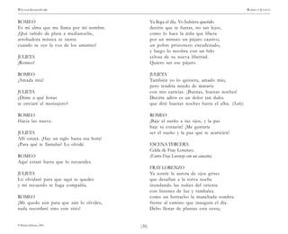 )30(
WILLIAM SHAKESPEARE ROMEO Y JULIETA
© Pehuén Editores, 2001.
ROMEO
Es mi alma que me llama por mi nombre.
¡Qué tañido de plata a medianoche,
arrobadora música se siente
cuando se oye la voz de los amantes!
JULIETA
¡Romeo!
ROMEO
¡Amada mía!
JULIETA
¿Dime a qué horas
te enviaré el mensajero?
ROMEO
Hacia las nueve.
JULIETA
Allí estará. ¡Hay un siglo hasta esa hora!
¿Para qué te llamaba? Lo olvidé.
ROMEO
Aquí estaré hasta que lo recuerdes.
JULIETA
Lo olvidaré para que aquí te quedes
y mi recuerdo te haga compañía.
ROMEO
¡Me quedo aún para que aún lo olvides,
nada recordaré sino este sitio!
Ya llega el día. Yo hubiera querido
decirte que te fueras, no tan lejos,
como lo hace la niña que libera
por un minuto un pájaro cautivo,
un pobre prisionero encadenado,
y luego lo recobra con un hilo
celosa de su nueva libertad.
Quiero ser ese pájaro.
JULIETA
También yo lo quisiera, amado mío,
pero tendría miedo de matarte
con mis caricias. ¡Buenas, buenas noches!
Decirte adiós es un dolor tan dulce
que diré buenas noches hasta el alba. (Sale).
ROMEO
¡Baje el sueño a tus ojos, y la paz
baje tu corazón! ¡Me gustaría
ser el sueño y la paz que te acaricien!
ESCENATERCERA
Celda de Fray Lorenzo.
(Entra Fray Lorenzo con un canasto).
FRAYLORENZO
Ya sonríe la aurora de ojos grises
que desafían a la torva noche
inundando las nubes del oriente
con listones de luz y tambalea
como un borracho la manchada sombra
frente al camino que inaugura el día.
Debo llenar de plantas esta cesta;
 