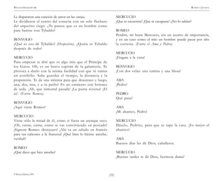 )33(
WILLIAM SHAKESPEARE ROMEO Y JULIETA
© Pehuén Editores, 2001.
Le dispararon una canción de amor en las orejas.
Le dividieron el centro del corazón con un solo flechazo
del arquerito ciego. ¿Te parece que es un hombre como
para batirse con Tybaldo?
BENVOLIO
¿Qué es eso de Tybaldo? (Despectivo). ¿Quién es Tybaldo
después de todo?
MERCUCIO
Para empezar te diré que es algo más que el Príncipe de
los Gatos. Oh, es un bravo capitán de la galantería. Te
provoca a duelo con la misma facilidad con que tú cantas
un estribillo. Sabe guardar el tiempo, la distancia y la
proporción. Te da una mínima para que descanses y luego,
una, dos, tres, y a tu pecho! Es un carnicero con botones
de seda. ¡Ah, que inmortal pasada! ¡La punta reversa! ¡El
ay! (Entra Romeo).
BENVOLIO
¡Aquí viene Romeo!
MERCUCIO
Viene sólo la mitad de él, como si fuera un arenque seco.
¡Oh, carne, carne, cómo te vas convirtiendo en pescado!
¡Signore Romeo «bonjour»! ¡Ahí va un saludo en francés
para tus calzones a la francesa! ¿Qué bien lo hiciste anoche,
verdad?
ROMEO
¿Qué dices que hice anoche?
MERCUCIO
¡Que te escurriste! ¡Que te escapaste! ¿No lo sabías?
ROMEO
Perdón, mi buen Mercucio, era un asunto de importancia,
y en un caso como el mío un hombre puede pasar por alto
la cortesía. (Entra el Ama y Pedro).
MERCUCIO
¡Fragata a la vista!
BENVOLIO
¡Con dos velas: una camisa y una blusa!
AMA
¡Pedro!
PEDRO
Qué pasa?
AMA
¡Mi abanico, Pedro!
MERCUCIO
Dáselo, Pedrito, para que se tape la cara. ¡Es mejor el
abanico!
AMA
Buenos días les dé Dios, caballeros.
MERCUCIO
¡Buenas tardes te dé Dios, hermosa dama!
 