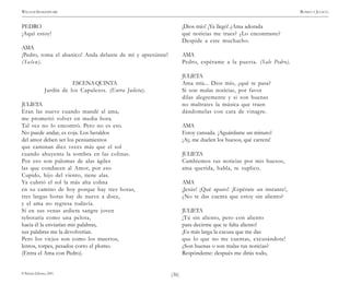 )36(
WILLIAM SHAKESPEARE ROMEO Y JULIETA
© Pehuén Editores, 2001.
PEDRO
¡Aquí estoy!
AMA
¡Pedro, toma el abanico! Anda delante de mí y apresúrate!
(Salen).
ESCENAQUINTA
Jardín de los Capuletos. (Entra Julieta).
JULIETA
Eran las nueve cuando mandé al ama,
me prometió volver en media hora.
Tal vez no lo encontró. Pero no es eso.
No puede andar, es coja. Los heraldos
del amor deben ser los pensamientos
que caminan diez veces más que el sol
cuando ahuyenta la sombra en las colinas.
Por eso son palomas de alas ágiles
las que conducen al Amor, por eso
Cupido, hijo del viento, tiene alas.
Ya cubrió el sol la más alta colina
en su camino de hoy porque hay tres horas,
tres largas horas hay de nueve a doce,
y el ama no regresa todavía.
Sí en sus venas ardiera sangre joven
rebotaría como una pelota,
hacia él la enviarían mis palabras,
sus palabras me la devolverían.
Pero los viejos son como los muertos,
lentos, torpes, pesados corro el plomo.
(Entra el Ama con Pedro).
¡Dios mío! ¡Ya llegó! ¿Ama adorada
qué noticias me traes? ¿Lo encontraste?
Despide a este muchacho.
AMA
Pedro, espérame a la puerta. (Sale Pedro).
JULIETA
Ama mía... Dios mío, ¿qué te pasa?
Si son malas noticias, por favor
dilas alegremente y si son buenas
no maltrates la música que traen
dándomelas con cara de vinagre.
AMA
Estoy cansada. ¡Aguárdame un minuto!
¡Ay, me duelen los huesos, qué carrera!
JULIETA
Cambiemos tus noticias por mis huesos,
ama querida, habla, te suplico.
AMA
¡Jesús! ¡Qué apuro! ¡Espérate un instante!,
¿No te das cuenta que estoy sin aliento?
JULIETA
¡Tú sin aliento, pero con aliento
para decirme que te falta aliento!
¡Es más larga la excusa que me das
que lo que no me cuentas, excusándote!
¿Son buenas o son malas tus noticias?
Respóndeme: después me dirás todo,
 