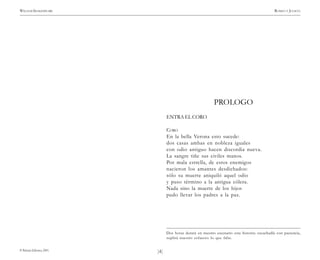 )4(
WILLIAM SHAKESPEARE ROMEO Y JULIETA
© Pehuén Editores, 2001.
PROLOGO
ENTRA EL CORO
CORO
En la bella Verona esto sucede:
dos casas ambas en nobleza iguales
con odio antiguo hacen discordia nueva.
La sangre tiñe sus civiles manos.
Por mala estrella, de estos enemigos
nacieron los amantes desdichados:
sólo su muerte aniquiló aquel odio
y puso término a la antigua cólera.
Nada sino la muerte de los hijos
pudo llevar los padres a la paz.
Dos horas durará en nuestro escenario esta historia: escuchadla con paciencia,
suplirá nuestro esfuerzo lo que falte.
 