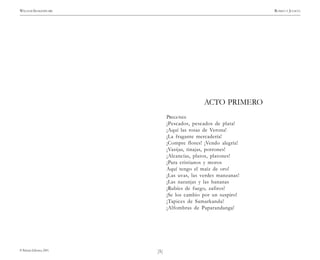 )5(
WILLIAM SHAKESPEARE ROMEO Y JULIETA
© Pehuén Editores, 2001.
ACTO PRIMERO
PREGONES
¡Pescados, pescados de plata!
¡Aquí las rosas de Verona!
¡La fragante mercadería!
¡Compre flores! ¡Vendo alegría!
¡Vasijas, tinajas, porrones!
¡Alcancías, platos, platones!
¡Para cristianos y moros
Aquí tengo el maíz de oro!
¡Las uvas, las verdes manzanas!
¡Las naranjas y las bananas
¡Rubíes de fuego, zafiros!
¡Se los cambio por un suspiro!
¡Tapices de Samarkanda!
¡Alfombras de Paparandanga!
 