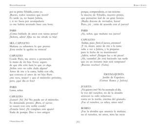 )51(
WILLIAM SHAKESPEARE ROMEO Y JULIETA
© Pehuén Editores, 2001.
por su primo Tybaldo, como yo.
¡Bueno, todos tenemos que morir!
Es tarde ya, no bajará Julieta,
y si no fuera por acompañarte
yo me habría acostado hace una hora.
PARIS
¿Cómo hablarle de amor con tantas penas?
¡Señora, adiós! ¡Que no me olvide su hija!
SRA. CAPULETO
Mañana ya sabremos lo que piensa.
¡Esta noche la agobia su tristeza!
CAPULETO
Conde Paris, me atrevo a prometerle
la mano de mi hija. Estoy seguro
de que ella sólo hará lo que yo diga.
¡Sobre esto no cabe duda alguna!
Antes de irte a la cama, habla con ella,
que conozca el amor de mi hijo Paris
¿me oyes, mujer? y que el miércoles próximo,
pero, ¿qué día es hoy?
PARIS
Lunes, señor.
CAPULETO
¿Lunes? ¡Ya! ¡Ya! No puede ser el miércoles.
Es demasiado pronto. ¡Bien, el jueves
se casará con este noble conde!
¿Estarás listo? ¿Te complace este apuro?
Nada de pompa. Dos o tres amigos
porque, comprenderás, es tan reciente
la muerte de Tybaldo, nuestro primo,
que pensarían mal de un gran festejo.
¡Media docena de invitados, basta!
Pero, ¿tú , estás de acuerdo con el jueves?
PARIS
¡Ay, señor, que mañana sea jueves!
CAPULETO
Ándate, pues. ¡Será el jueves, entonces!
¡Y tú, mujer, antes de irte a la cama
sube a ver a Julieta, y la preparas
para la fecha de su matrimonio!
¡Adiós, señor! ¡Traigan luz a mi pieza!
¡Ah, caramba! ¡Se está haciendo tan tarde
que en un instante más será temprano!
¡Buenas noches! (Salen).
ESCENAQUINTA
Jardín de Capuleto.
(Entran Romeo y Julieta).
JULIETA
¿Ya quieres irte? No ha asomado el día,
la voz del ruiseñor, no de la alondra
atravesó tu oído temeroso:
canta en la noche, encima del granado.
¡Fue el ruiseñor, ya sabes, amor mío!
ROMEO
¡Fue la alondra que anuncia la mañana,
no el ruiseñor, mi amor, mira las rayas
 