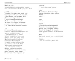 )56(
WILLIAM SHAKESPEARE ROMEO Y JULIETA
© Pehuén Editores, 2001.
SRA. CAPULETO
¡No me hables! ¡Yo no quiero hablar contigo!
¡Esto se ha terminado! ¡Haz lo que quieras! (Sale).
JULIETA
¡Oh, Dios! ¡Oh, Ama! ¿Cómo impedir esto?
Tengo esposo en la tierra y fe en el cielo,
¿cómo haré que la fe vuelva a la tierra?
¡A menos que mi esposo me la envíe
si se va de este mundo, desde el cielo!
¡Ay de mí, aconséjame, consuélame!
¡Ay, cómo el cielo puede preocuparse
de engañar a una débil criatura!
¿Qué dices? ¿No me das algún consuelo?
AMA
¡Sí, lo tengo! Romeo desterrado,
te apuesto el mundo contra cualquier cosa,
ya no se atreverá a acercarse a ti.
Y si llega a venir será en secreto.
Mirando bien las cosas como están
es mejor que te cases con el conde.
¡Qué hermoso caballero! ¡Tu Romeo
parece junto a él, un estropajo!
¡Un águila no tiene ojos tan verdes,
tan luminosos como los de Paris!
Maldita sea mi alma, mi señora,
si no pensara en tu felicidad:
es mejor este nuevo casamiento
que el primero, y aunque así no fuera,
está ya muerto tu primer esposo.
No te sirve de nada aunque esté vivo.
JULIETA
¿Y esto lo dices con el corazón?
AMA,
¡Y también con el alma te lo digo:
que me condenen si es una mentira!
JULIETA
Amén.
AMA
¿Cómo?
JULIETA
¡Y bien, me has consolado a maravilla!
Ahora vete y conversa con mi madre,
dile que salgo a ver a fray Lorenzo:
después del desagrado de mi padre
quiero que me confiese y que me absuelva.
AMA
¡Has entrado en razón, corro a contárselo! (Sale).
JULIETA
¡Adiós, mi confidente! ¡Desde ahora
 