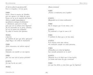 )58(
WILLIAM SHAKESPEARE ROMEO Y JULIETA
© Pehuén Editores, 2001.
¡Y aún no sabes lo que piensa ella!
Esto es irregular, y no me gusta.
PARIS
Llora y llora la muerte de Tybaldo,
por eso apenas si le hablé de amor.
Venus no ríe en la mansión del llanto.
¡Señor, su padre juzga peligroso
que Julieta se entregue al sufrimiento
y sabiamente apresuró la boda
para que así se acaben estas lágrimas!
¡Se ha encerrado en su pena, solitaria,
tal vez la sanará mi compañía!
Ya sabes el motivo del apremio.
FRAILE
(Aparte).
¡Y también de por qué debe aplazarse!
¡Aquí llega a mi celda la muchacha!
PARIS
¡Feliz encuentro, mi señora esposa!
JULIETA
Llámame así cuando yo sea esposa.
PARIS
¡Ese «yo sea» será el jueves próximo!
JULIETA
¡Lo que ha de ser, será!
FRAILE
¡Buena sentencia!
PARIS
¿Vienes a confesarte con el padre?
JULIETA
¡Responder eso es como confesarme!
PARIS
No lo niegues que tú me amas a mí.
JULIETA
Te confesaré a ti que lo amo a él.
PARIS
Y también le dirás que a mí me amas.
JULIETA
Si lo hiciera sería más valiosa
mi confesión cuando no estás presente.
PARIS
¡Pobrecilla, se ve cómo las lágrimas
han causado perjuicio en tu cara!
JULIETA
¡Pequeño ha si el daño que le han hecho,
ya estaba mal antes de que corrieran!
PARIS
¡Lo que has dicho es más duro que las lágrimas!
 