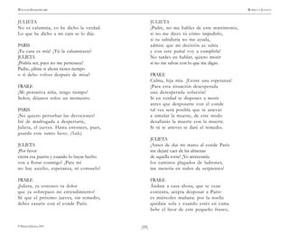 )59(
WILLIAM SHAKESPEARE ROMEO Y JULIETA
© Pehuén Editores, 2001.
JULIETA
No es calumnia, yo he dicho la verdad.
Lo que he dicho a mi cara se lo dije.
PARIS
¡Tu cara es mía! ¡Tú la calumniaste!
JULIETA
¡Podría ser, pues no me pertenece!
Padre, ¿dime si ahora tienes tiempo
o si debo volver después de misa?
FRAILE
¡Mi pensativa niña, tengo tiempo!
Señor, déjanos solos un momento.
PARIS
¡No quiero perturbar las devociones!
Iré de madrugada a despertarte,
Julieta, el jueves. Hasta entonces, pues,
guarda este santo beso. (Sale).
JULIETA
¡Por favor
cierra esa puerta y cuando lo hayas hecho
ven a llorar conmigo! ¡Para mí
no hay auxilio, esperanza, ni consuelo!
FRAILE
¡Julieta, ya conozco tu dolor
que ya sobrepasó mi entendimiento!
Sé que el próximo jueves, sin remedio,
debes casarte con el conde Paris.
JULIETA
¡Padre, no me hables de este matrimonio,
si no me dices tú cómo impedirlo,
si tu sabiduría no me ayuda,
admite que mi decisión es sabia
y con este puñal voy a cumplirla!
No tardes en hablar, quiero morir
si no me salvas con lo que me digas.
FRAILE
Calma, hija mía. ¡Existe una esperanza!
¡Para esta situación desesperada
una desesperada solución!
Si en verdad te dispones a morir
antes que desposarte con el conde
tal vez será posible que te atrevas
a simular la muerte, de este modo
desafiarás la muerte con la muerte.
Si tú te atreves te daré el remedio.
JULIETA
¡Antes de dar mi mano al conde Paris
me dejaré caer de las almenas
de aquella torre! ¡Yo atravesaría
los caminos plagados de ladrones,
me metería en nidos de serpientes!
FRAILE
Ándate a casa ahora, que te vean
contenta, acepta desposar a Paris:
es miércoles mañana: por la noche
quédate sola y cuando estés en cama
bebe el licor de este pequeño frasco,
 