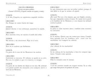 )6(
WILLIAM SHAKESPEARE ROMEO Y JULIETA
© Pehuén Editores, 2001.
ESCENA PRIMERA
Verona una plaza pública.
(Entran SANSON y Gregorio, armados con espadas y escudos).
SANSON
A fe mía, Gregorio, no seguiremos cargando insultos.
GREGORIO
No. Porque no somos burros de carga.
SANSON
Quiero decirte: si nos enfurecen, sacaremos la espada.
GREGORIO
Pero mientras vivas, no sacarás el cuello del collar.
SANSON
Me buscan y me encuentran. Pego en el acto.
GREGORIO
Pero no te acalores tan fácilmente.
SANSON
Un perro de la casa de los Montescos me acalora.
GREGORIO
Acalorarse es moverse. El valiente se queda en su sitio.
Por eso, la verdad es que si te mueves, te escapas.
SANSON
Un perro de esa familia me dejará en mi sitio. Me arrimaré
a la pared cuando me encuentre con cualquier siervo o
sierva de los Montesco.
GREGORIO
Lo que demuestra que eres un pobre esclavo, porque el
más débil es el que se arrima a la pared.
SANSON
¡De veras! Por eso a las mujeres, que son frágiles cristales,
hay que empujarlas contra el muro. Yo sacaré de la pared
a los hombres de los Montesco y a sus mujeres las arrimaré
contra la pared.
GREGORIO
La pelea es entre nuestros amos y también entre nosotros
los sirvientes.
SANSON
Es lo mismo. Quiero que me tomen por tirano. Cuando
haya peleado con los hombres, seré cruel con las
muchachas. Les romperé las cabezas.
GREGORIO
¿Las cabezas de las muchachas?
SANSON
Sí, las cabezas de las muchachas o bien les romperé algo
mejor. Tómalo como quieras.
GREGORIO
Ellas lo tomarán como lo sientan.
SANSON
A mí me sentirán cuando me tengan encima. Ya se sabe
que tengo bien puesto mi pedacito de carne.
 
