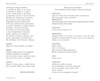 )60(
WILLIAM SHAKESPEARE ROMEO Y JULIETA
© Pehuén Editores, 2001.
sentirás que la sangre soñolienta
se enfriará de súbito en tus venas
se detendrá el latido de tu pulso.
¡Como estarás helada y sin aliento
tu apariencia será de la de una muerta!
Después del simulacro de la muerte,
que cuarenta y dos horas durará,
despertaras como de un dulce sueño.
¡Así es que cuando el novio, en la mañana
te venga a despertar, te hallará muerta!
Entonces, a la usanza del país,
te vestirán con las mejores galas
y serás transportada al mausoleo
donde sepultan a los Capuleto.
Yo advertiré a Romeo, mientras tanto.
Juntos esperaremos que despiertes.
De allí Romeo ha de llevarte a Mantua.
JULIETA
¡Dame ese elixir, dámelo, sin miedo!
FRAILE
¡Tómalo! ¡Ándate pronto! ¡Y tu propósito
cumple con decisión y con firmeza!
En este mismo instante saldrá un monje
que llevará una carta a tu marido.
JULIETA
¡Dame tu fuerza, amor, y tendré fuerzas
para salvarme! ¡Padre mío, adiós! (Sale).
ESCENASEGUNDA
Sala en la casa de Capuleto.
(Entran Capuleto, la señora Capuleto, el Ama y dos Sirvientes).
CAPULETO
¡Esta es la lista de los invitados! (Sale un Sirviente).
¡Sal a buscarme veinte cocineros!
SIRVIENTE 2º
No habrá ninguno malo, señor, porque averiguaré primero si saben
chuparse la punta de los dedos.
CAPULETO
¿Y para qué averiguas eso?
SIRVIENTE 2º
¡Válgame Dios, se-or! ¡No es cocinero el que no sabe
chuparse los dedos! ¡Por lo tanto, el que no se chupa los
dedos, no me conviene!
CAPULETO
Bueno. ¡Vete!
(Sale el Sirviente).
¡Por esta vez nos faltan provisiones!
Bueno, ¿mi hija está con fray Lorenzo?
AMA
Sí, por cierto.
CAPULETO
¡Ojalá que cambie un poco!
¡Es tan porfiada y terca esta muchacha!
¡Se ha confesado, qué risueña viene!
(Entra Julieta).
¿Cómo estás, mi pequeña testaruda?
 